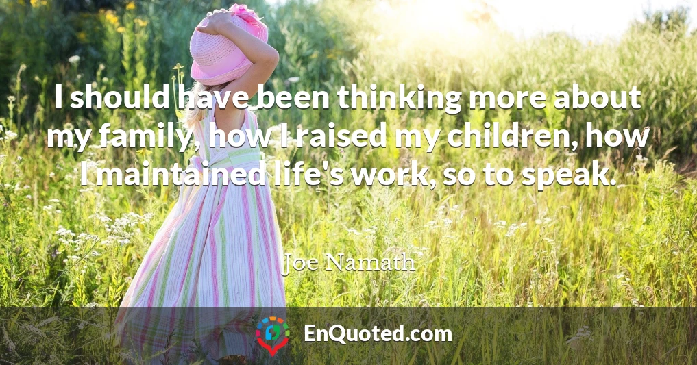 I should have been thinking more about my family, how I raised my children, how I maintained life's work, so to speak.