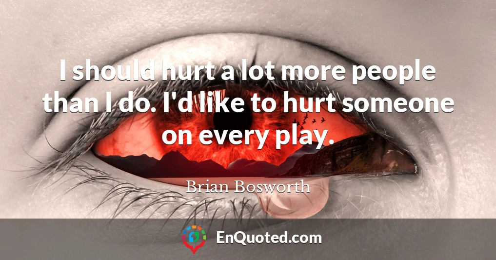 I should hurt a lot more people than I do. I'd like to hurt someone on every play.