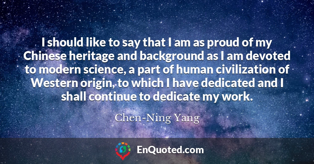 I should like to say that I am as proud of my Chinese heritage and background as I am devoted to modern science, a part of human civilization of Western origin, to which I have dedicated and I shall continue to dedicate my work.