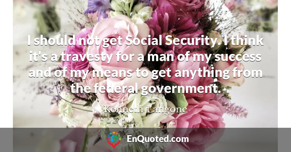 I should not get Social Security. I think it's a travesty for a man of my success and of my means to get anything from the federal government.