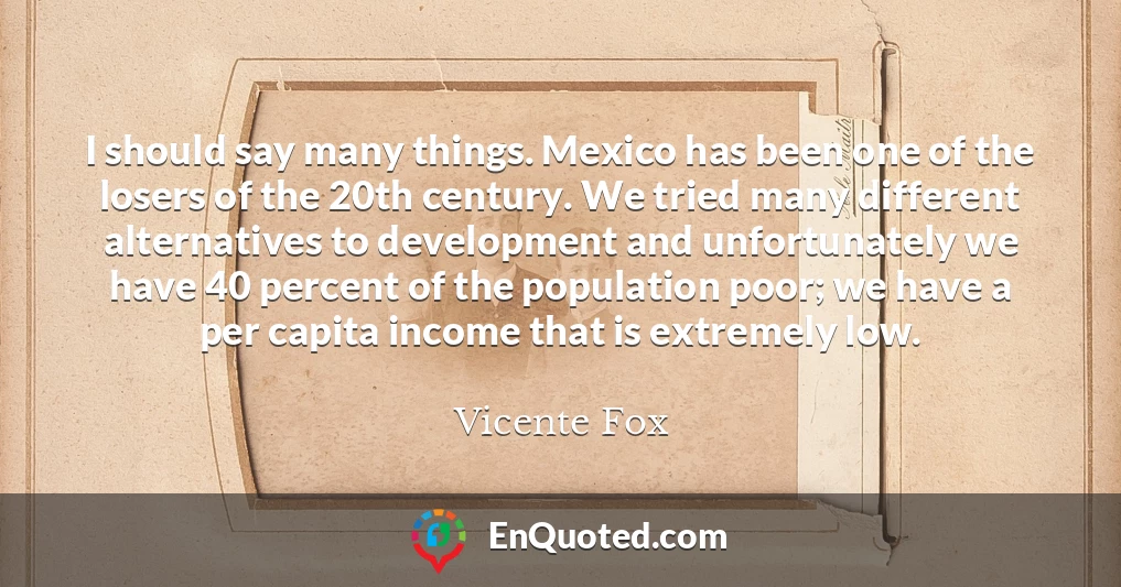 I should say many things. Mexico has been one of the losers of the 20th century. We tried many different alternatives to development and unfortunately we have 40 percent of the population poor; we have a per capita income that is extremely low.