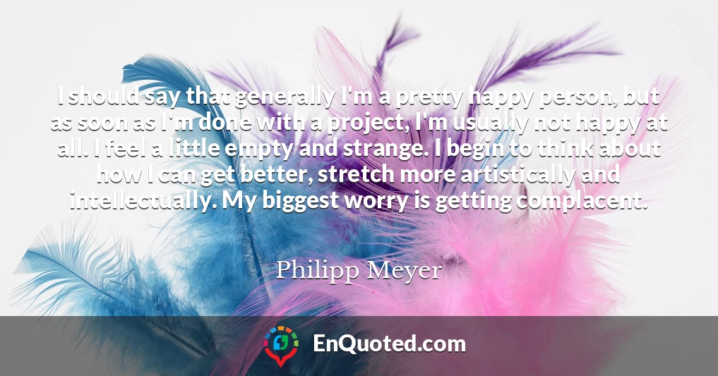 I should say that generally I'm a pretty happy person, but as soon as I'm done with a project, I'm usually not happy at all. I feel a little empty and strange. I begin to think about how I can get better, stretch more artistically and intellectually. My biggest worry is getting complacent.