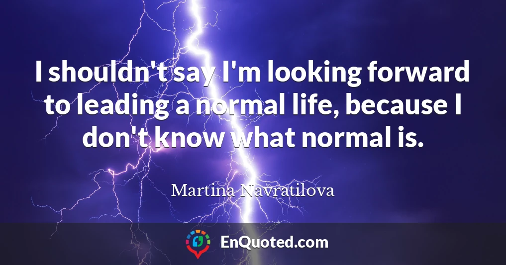 I shouldn't say I'm looking forward to leading a normal life, because I don't know what normal is.