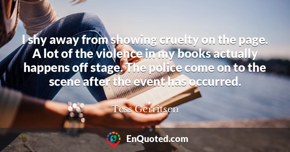 I shy away from showing cruelty on the page. A lot of the violence in my books actually happens off stage. The police come on to the scene after the event has occurred.
