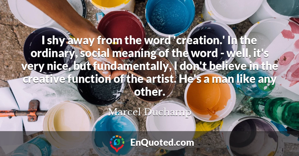 I shy away from the word 'creation.' In the ordinary, social meaning of the word - well, it's very nice, but fundamentally, I don't believe in the creative function of the artist. He's a man like any other.