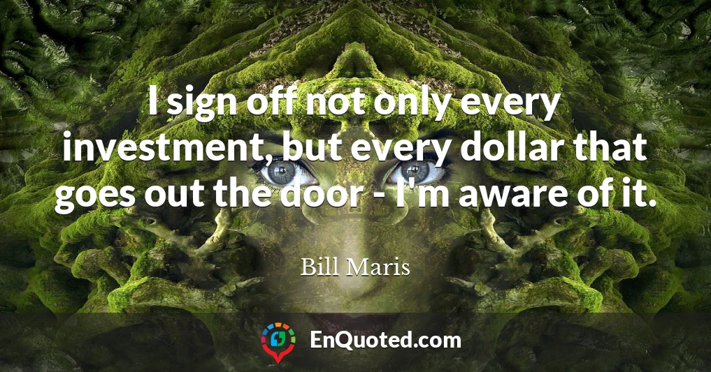 I sign off not only every investment, but every dollar that goes out the door - I'm aware of it.