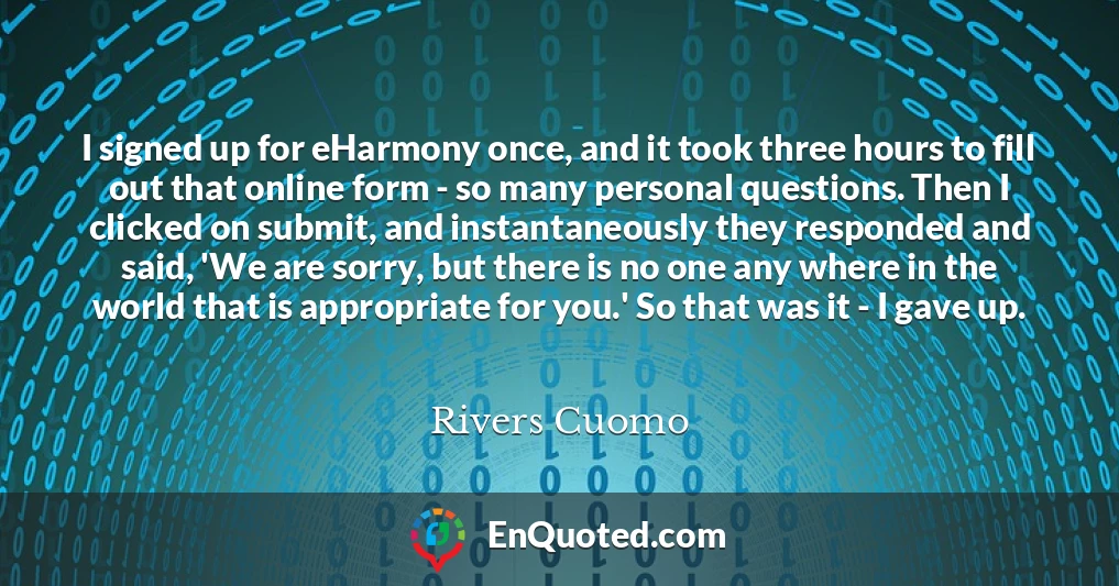I signed up for eHarmony once, and it took three hours to fill out that online form - so many personal questions. Then I clicked on submit, and instantaneously they responded and said, 'We are sorry, but there is no one any where in the world that is appropriate for you.' So that was it - I gave up.