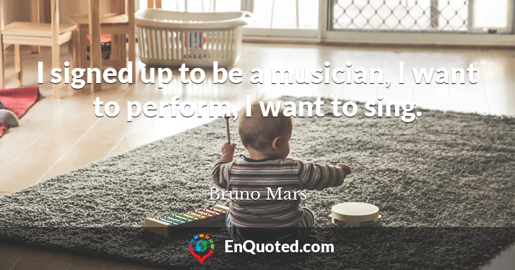 I signed up to be a musician, I want to perform, I want to sing.