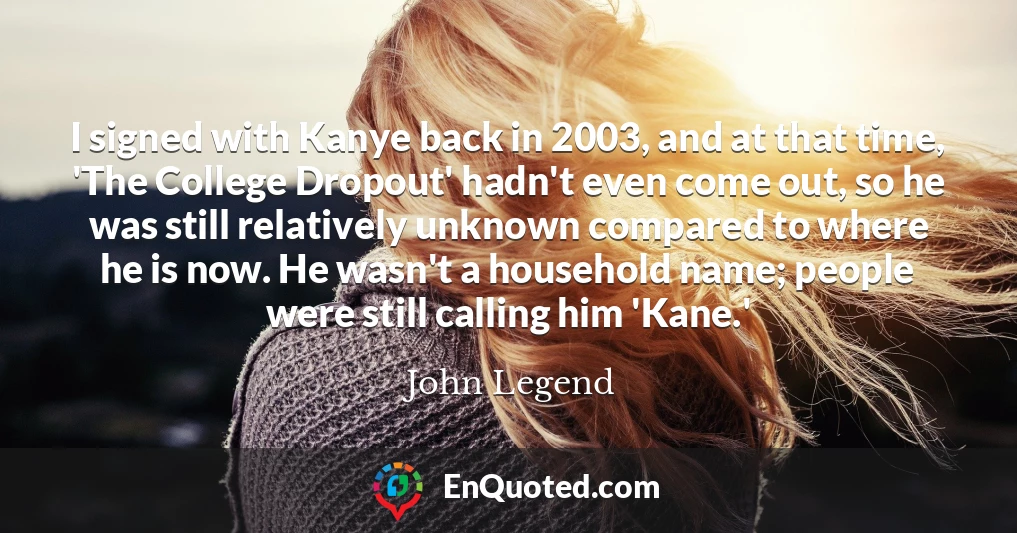 I signed with Kanye back in 2003, and at that time, 'The College Dropout' hadn't even come out, so he was still relatively unknown compared to where he is now. He wasn't a household name; people were still calling him 'Kane.'