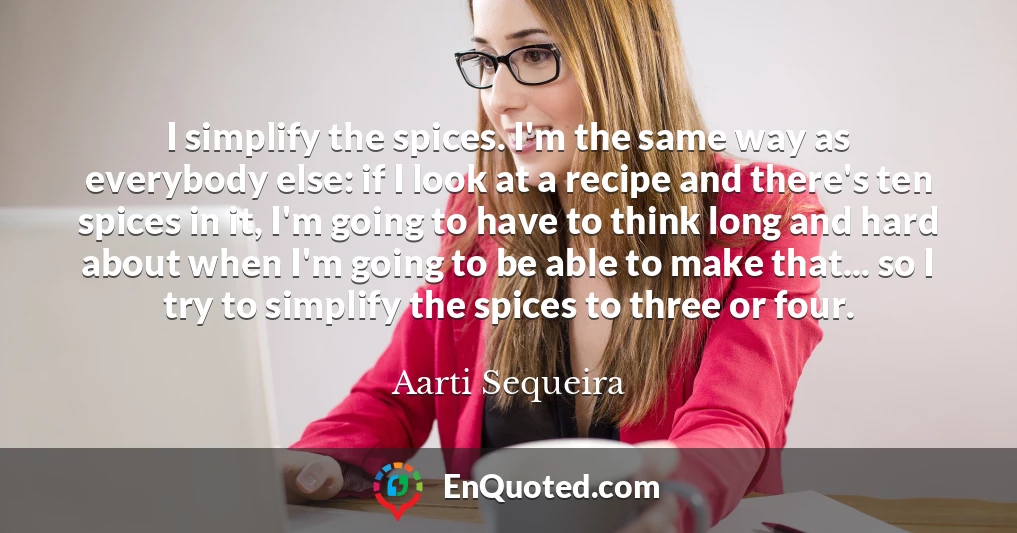 I simplify the spices. I'm the same way as everybody else: if I look at a recipe and there's ten spices in it, I'm going to have to think long and hard about when I'm going to be able to make that... so I try to simplify the spices to three or four.