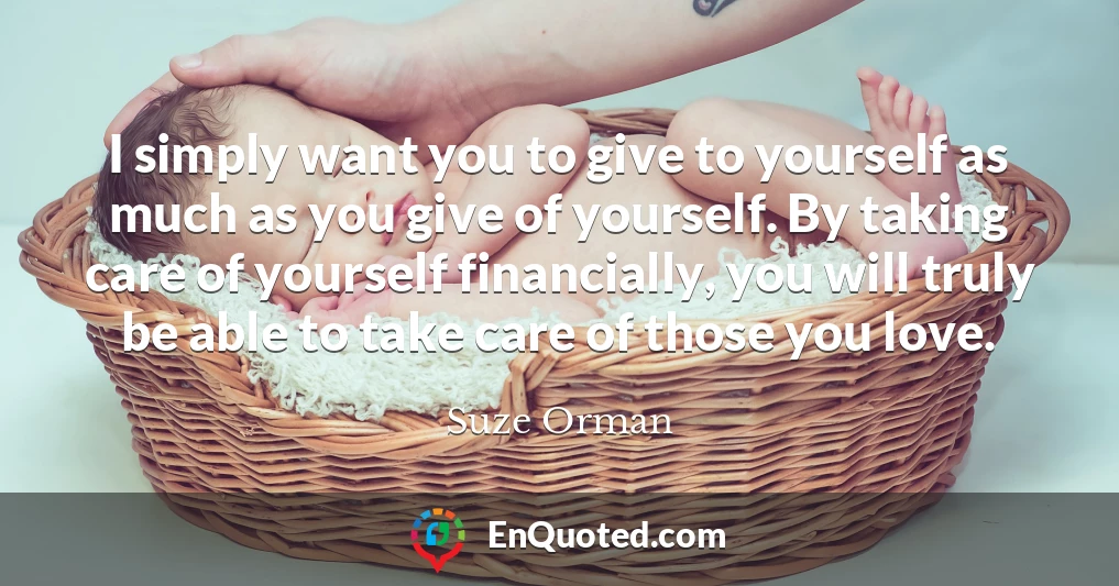I simply want you to give to yourself as much as you give of yourself. By taking care of yourself financially, you will truly be able to take care of those you love.