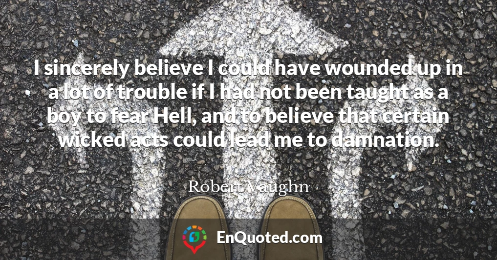 I sincerely believe I could have wounded up in a lot of trouble if I had not been taught as a boy to fear Hell, and to believe that certain wicked acts could lead me to damnation.