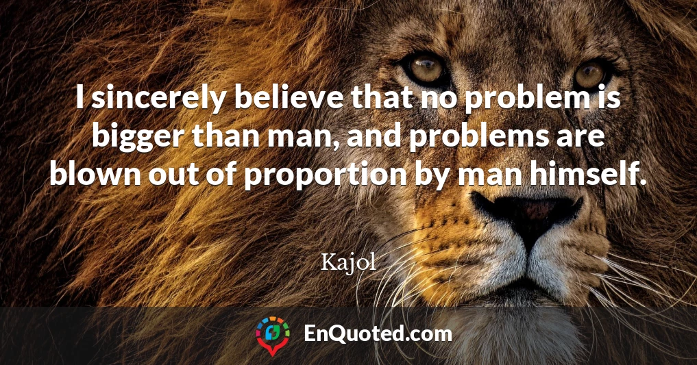 I sincerely believe that no problem is bigger than man, and problems are blown out of proportion by man himself.
