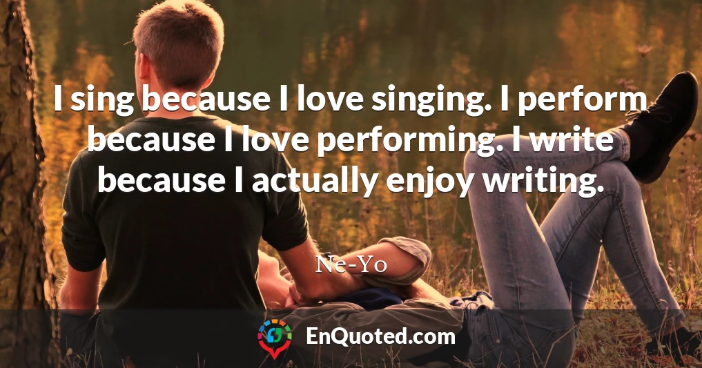 I sing because I love singing. I perform because I love performing. I write because I actually enjoy writing.