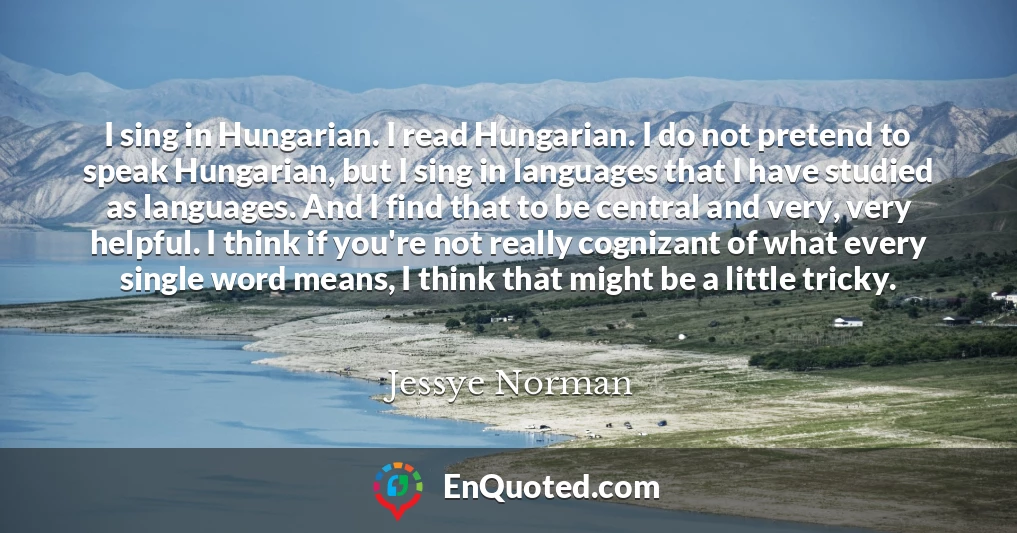 I sing in Hungarian. I read Hungarian. I do not pretend to speak Hungarian, but I sing in languages that I have studied as languages. And I find that to be central and very, very helpful. I think if you're not really cognizant of what every single word means, I think that might be a little tricky.
