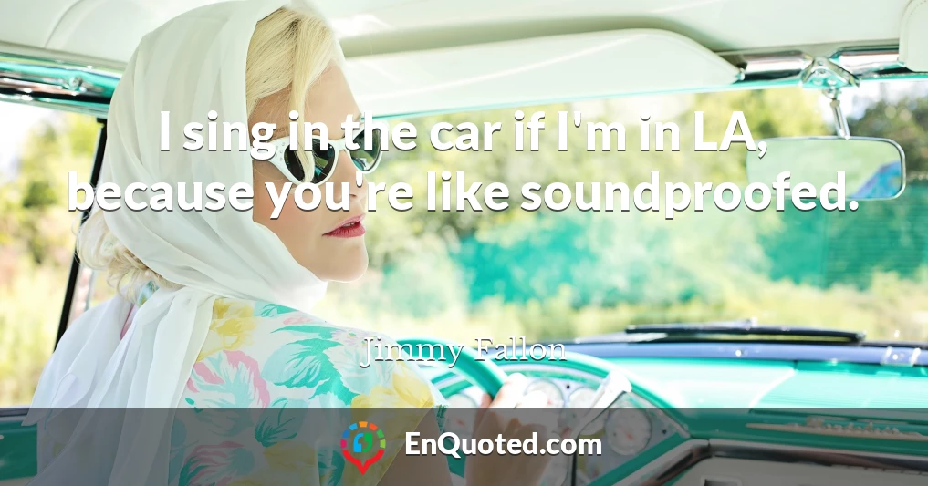 I sing in the car if I'm in LA, because you're like soundproofed.