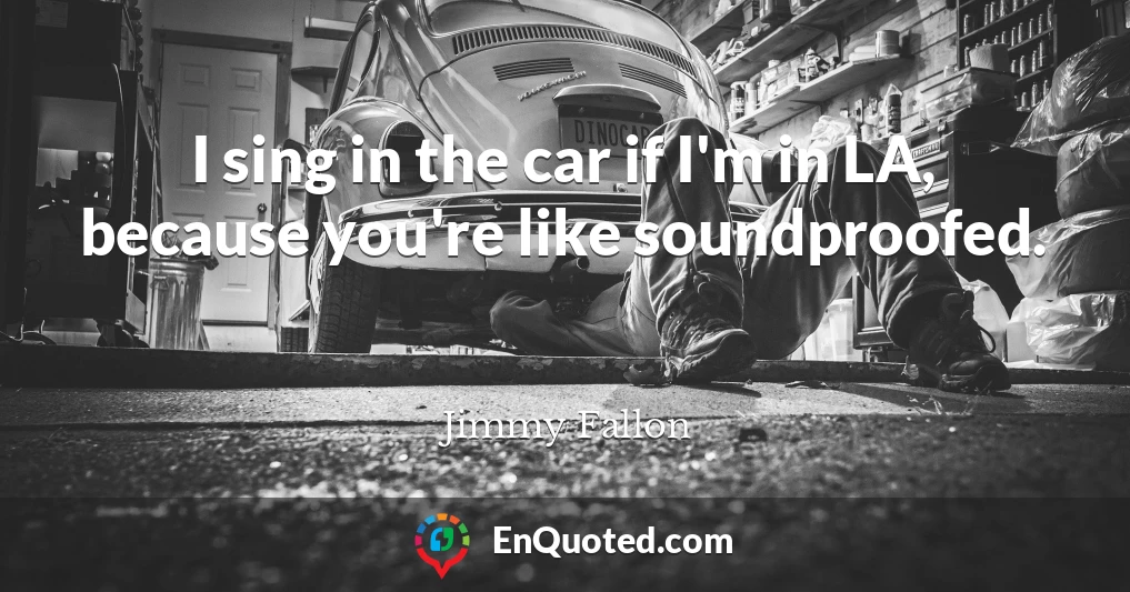 I sing in the car if I'm in LA, because you're like soundproofed.