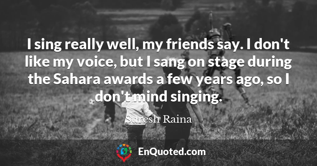 I sing really well, my friends say. I don't like my voice, but I sang on stage during the Sahara awards a few years ago, so I don't mind singing.
