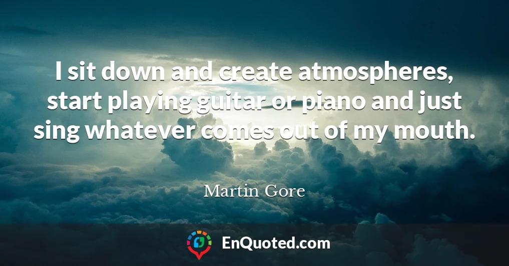 I sit down and create atmospheres, start playing guitar or piano and just sing whatever comes out of my mouth.