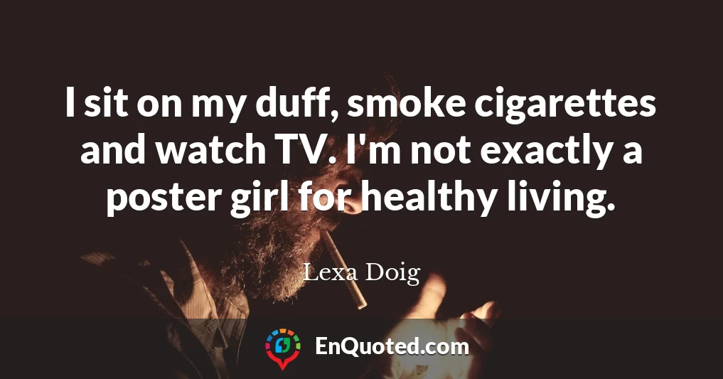 I sit on my duff, smoke cigarettes and watch TV. I'm not exactly a poster girl for healthy living.