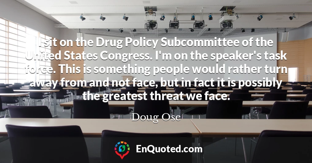 I sit on the Drug Policy Subcommittee of the United States Congress. I'm on the speaker's task force. This is something people would rather turn away from and not face, but in fact it is possibly the greatest threat we face.