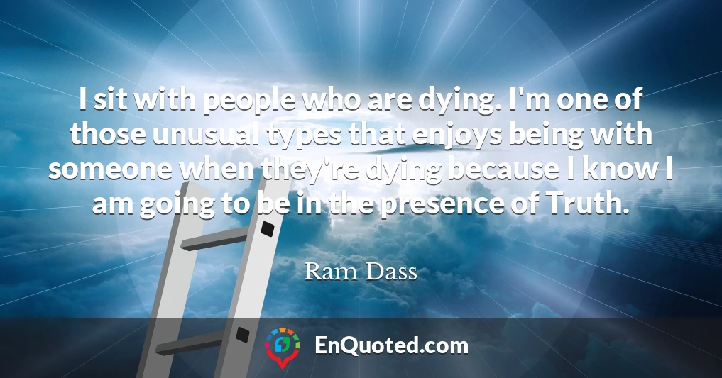 I sit with people who are dying. I'm one of those unusual types that enjoys being with someone when they're dying because I know I am going to be in the presence of Truth.