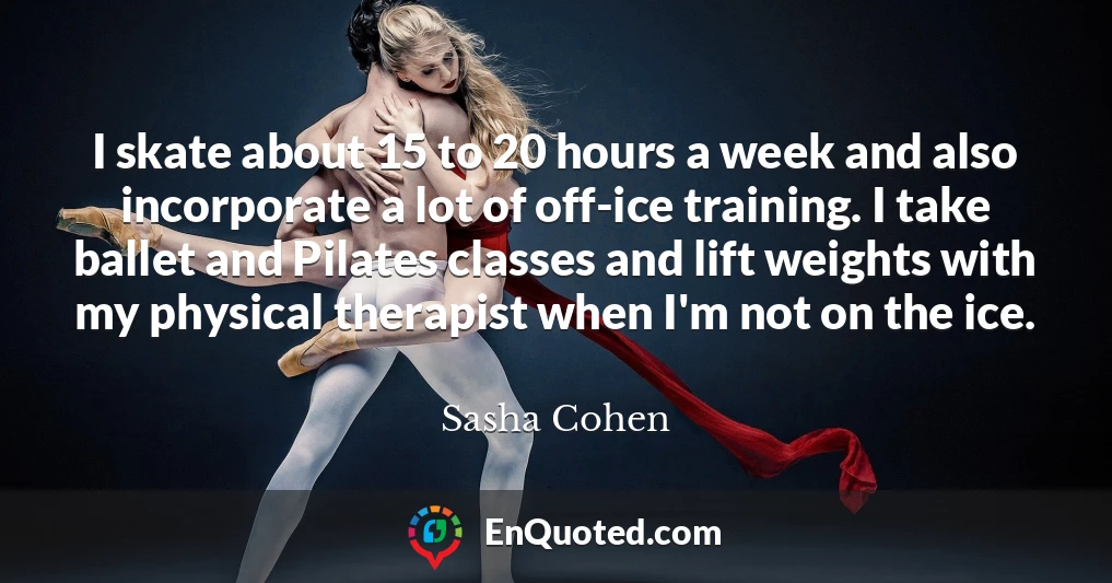 I skate about 15 to 20 hours a week and also incorporate a lot of off-ice training. I take ballet and Pilates classes and lift weights with my physical therapist when I'm not on the ice.