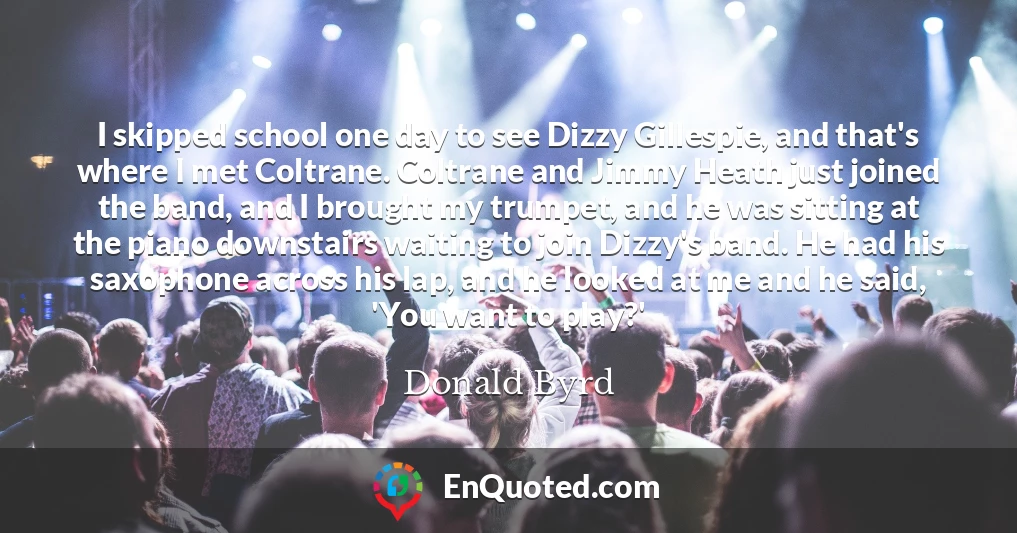 I skipped school one day to see Dizzy Gillespie, and that's where I met Coltrane. Coltrane and Jimmy Heath just joined the band, and I brought my trumpet, and he was sitting at the piano downstairs waiting to join Dizzy's band. He had his saxophone across his lap, and he looked at me and he said, 'You want to play?'