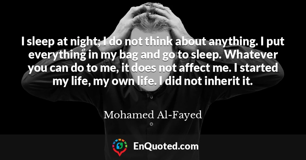 I sleep at night; I do not think about anything. I put everything in my bag and go to sleep. Whatever you can do to me, it does not affect me. I started my life, my own life. I did not inherit it.
