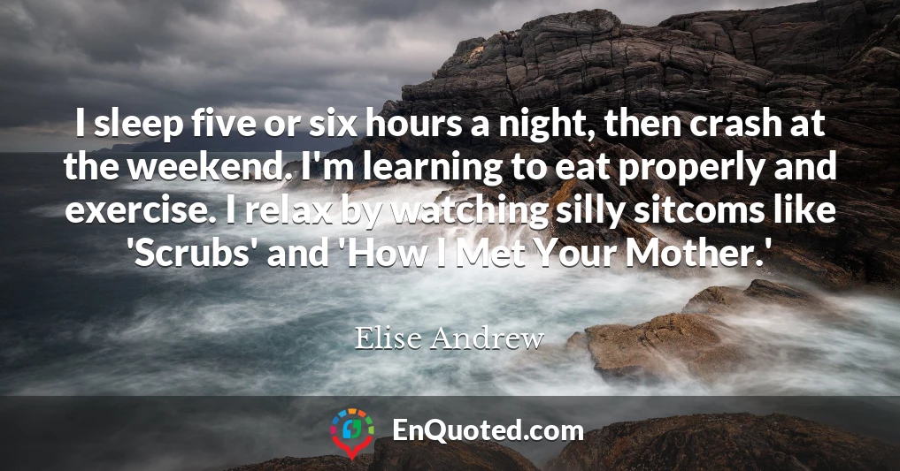 I sleep five or six hours a night, then crash at the weekend. I'm learning to eat properly and exercise. I relax by watching silly sitcoms like 'Scrubs' and 'How I Met Your Mother.'