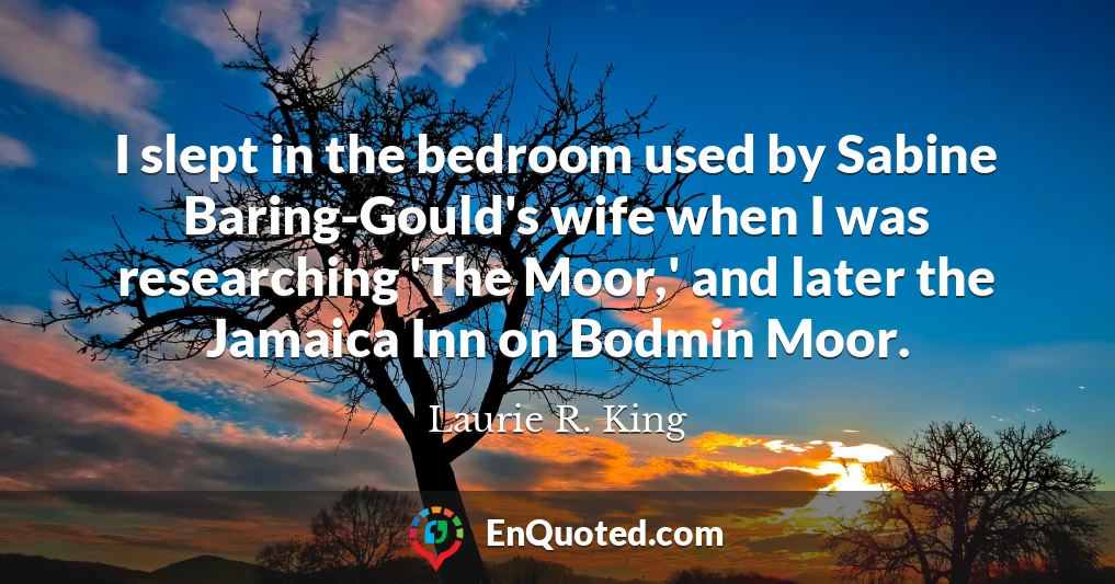I slept in the bedroom used by Sabine Baring-Gould's wife when I was researching 'The Moor,' and later the Jamaica Inn on Bodmin Moor.