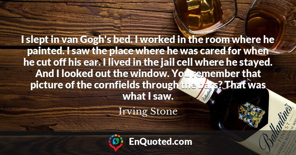 I slept in van Gogh's bed. I worked in the room where he painted. I saw the place where he was cared for when he cut off his ear. I lived in the jail cell where he stayed. And I looked out the window. You remember that picture of the cornfields through the bars? That was what I saw.