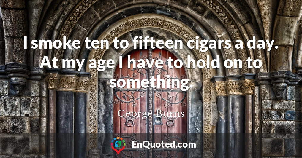 I smoke ten to fifteen cigars a day. At my age I have to hold on to something.