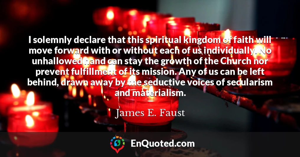 I solemnly declare that this spiritual kingdom of faith will move forward with or without each of us individually. No unhallowed hand can stay the growth of the Church nor prevent fulfillment of its mission. Any of us can be left behind, drawn away by the seductive voices of secularism and materialism.