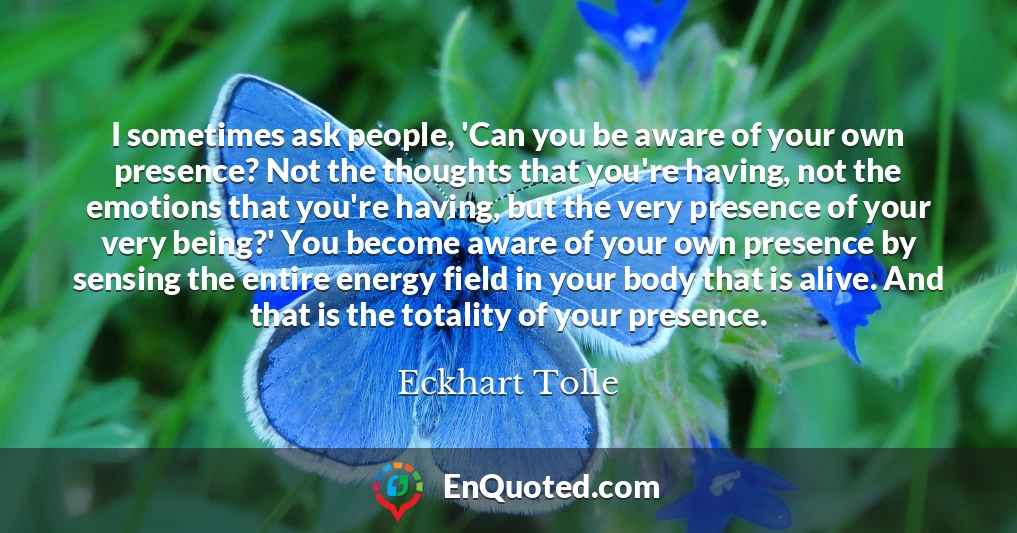I sometimes ask people, 'Can you be aware of your own presence? Not the thoughts that you're having, not the emotions that you're having, but the very presence of your very being?' You become aware of your own presence by sensing the entire energy field in your body that is alive. And that is the totality of your presence.