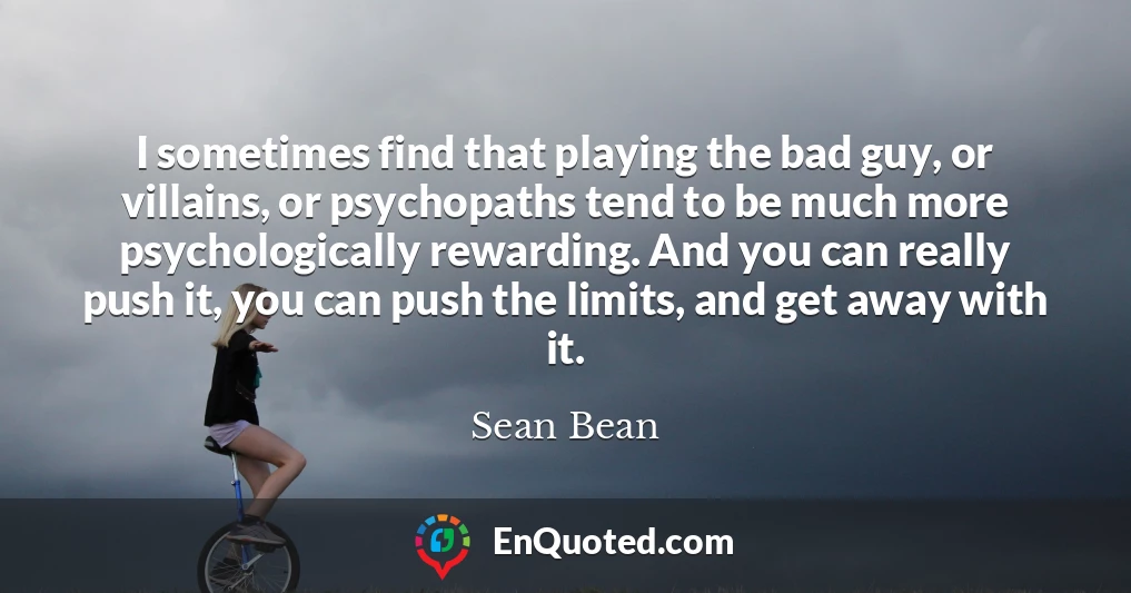 I sometimes find that playing the bad guy, or villains, or psychopaths tend to be much more psychologically rewarding. And you can really push it, you can push the limits, and get away with it.