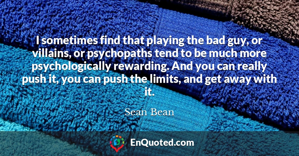 I sometimes find that playing the bad guy, or villains, or psychopaths tend to be much more psychologically rewarding. And you can really push it, you can push the limits, and get away with it.