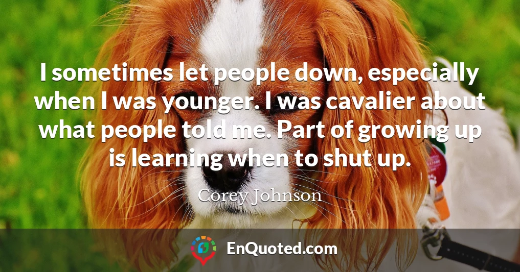 I sometimes let people down, especially when I was younger. I was cavalier about what people told me. Part of growing up is learning when to shut up.