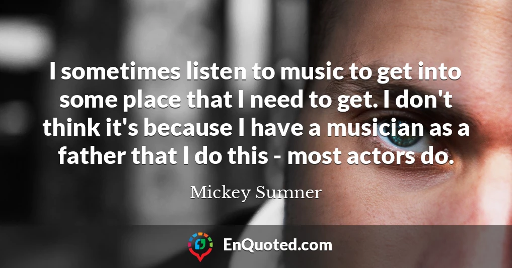 I sometimes listen to music to get into some place that I need to get. I don't think it's because I have a musician as a father that I do this - most actors do.