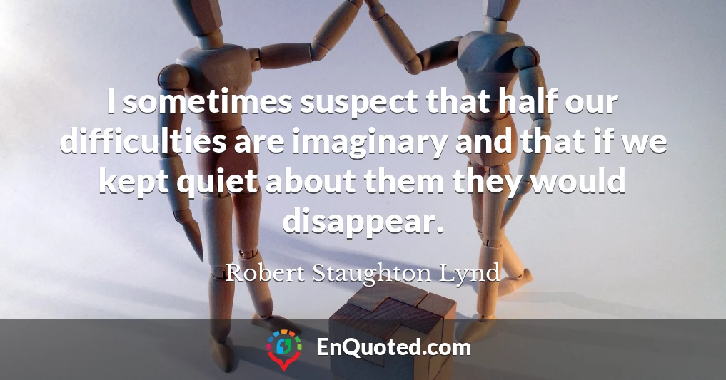 I sometimes suspect that half our difficulties are imaginary and that if we kept quiet about them they would disappear.