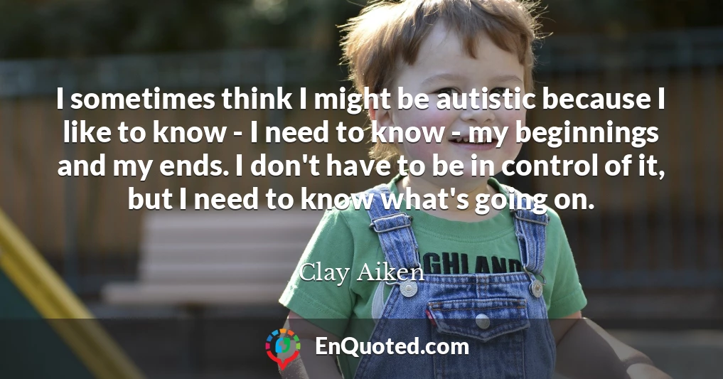 I sometimes think I might be autistic because I like to know - I need to know - my beginnings and my ends. I don't have to be in control of it, but I need to know what's going on.