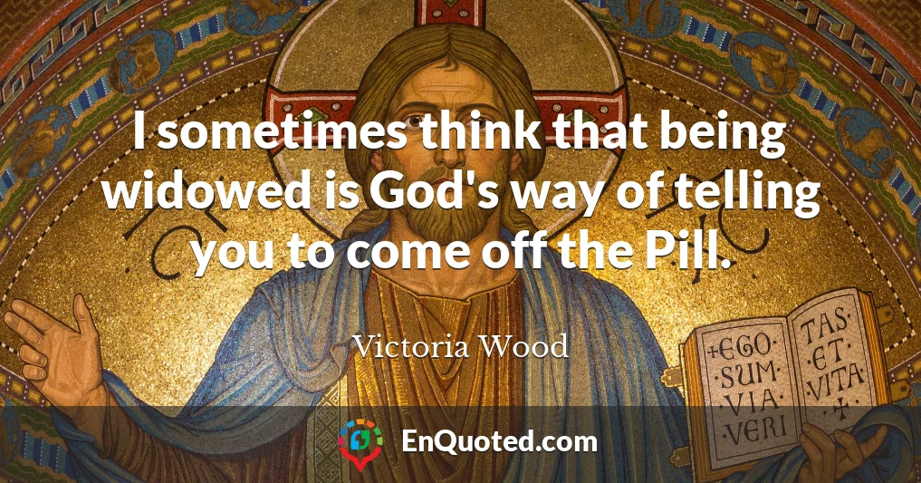 I sometimes think that being widowed is God's way of telling you to come off the Pill.