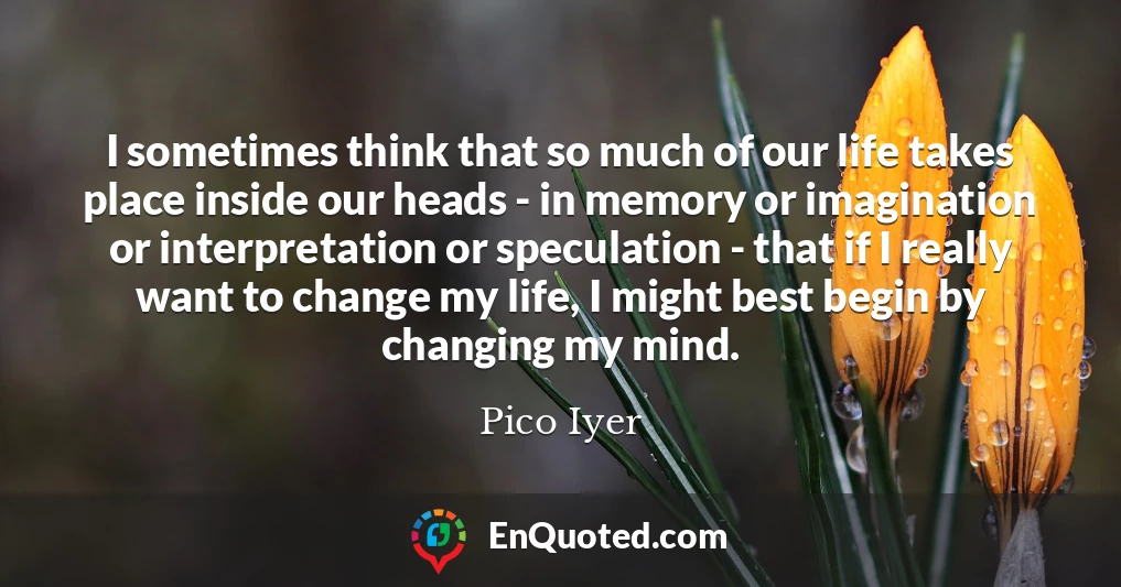 I sometimes think that so much of our life takes place inside our heads - in memory or imagination or interpretation or speculation - that if I really want to change my life, I might best begin by changing my mind.
