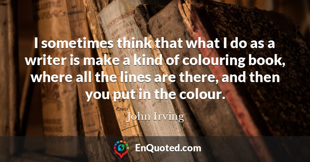 I sometimes think that what I do as a writer is make a kind of colouring book, where all the lines are there, and then you put in the colour.