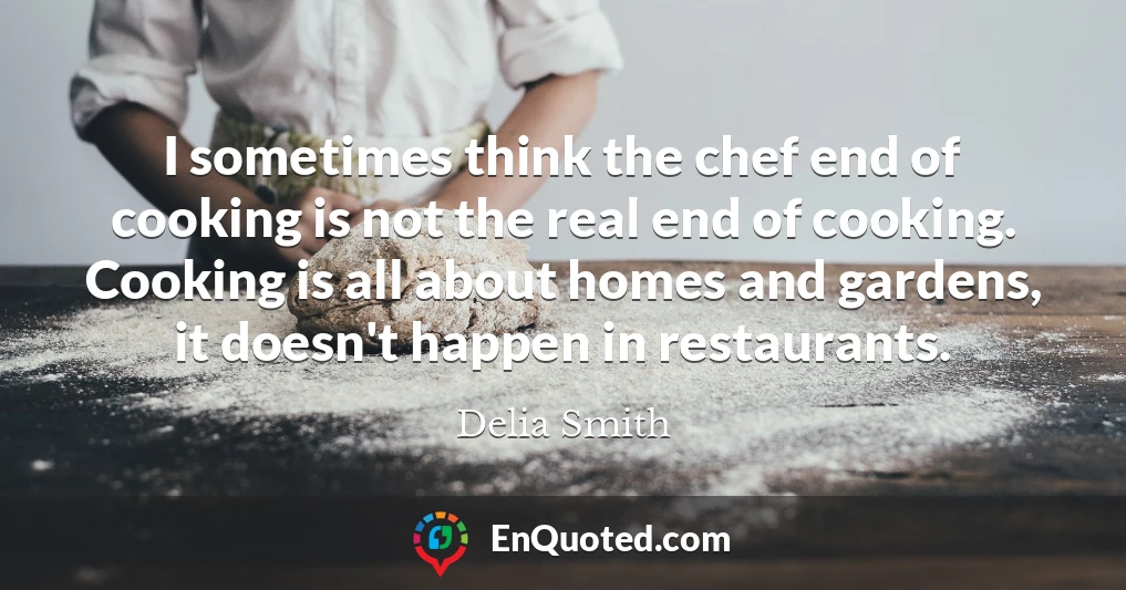 I sometimes think the chef end of cooking is not the real end of cooking. Cooking is all about homes and gardens, it doesn't happen in restaurants.
