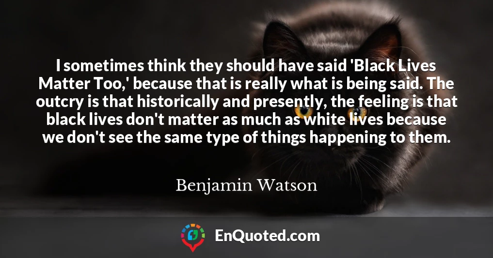 I sometimes think they should have said 'Black Lives Matter Too,' because that is really what is being said. The outcry is that historically and presently, the feeling is that black lives don't matter as much as white lives because we don't see the same type of things happening to them.