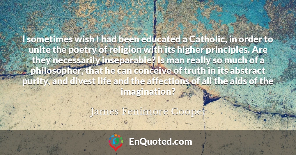 I sometimes wish I had been educated a Catholic, in order to unite the poetry of religion with its higher principles. Are they necessarily inseparable? Is man really so much of a philosopher, that he can conceive of truth in its abstract purity, and divest life and the affections of all the aids of the imagination?