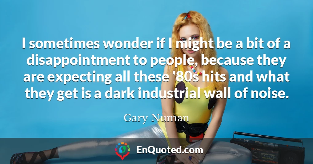 I sometimes wonder if I might be a bit of a disappointment to people, because they are expecting all these '80s hits and what they get is a dark industrial wall of noise.