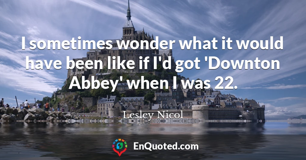 I sometimes wonder what it would have been like if I'd got 'Downton Abbey' when I was 22.