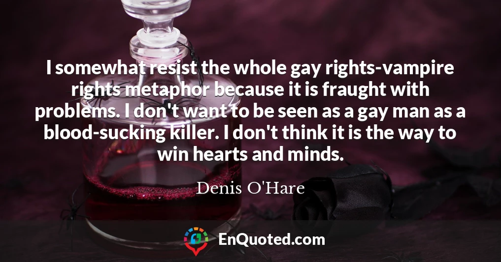 I somewhat resist the whole gay rights-vampire rights metaphor because it is fraught with problems. I don't want to be seen as a gay man as a blood-sucking killer. I don't think it is the way to win hearts and minds.